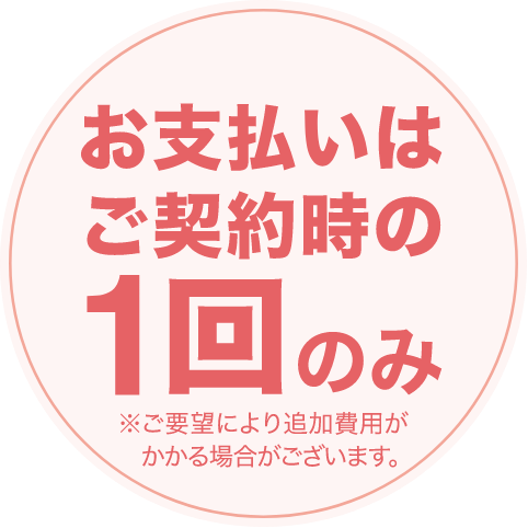 お支払いはご契約時の1回のみ（※ご要望により追加費用がかかる場合がございます）
