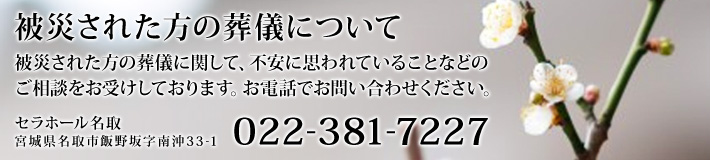 被災された方の葬儀に関して、不安に思われていることなどのご相談をお受けしております。お電話でお問い合わせください。[022-381-7227]